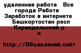 удаленная работа - Все города Работа » Заработок в интернете   . Башкортостан респ.,Караидельский р-н